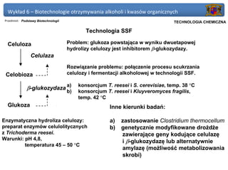 Wykład 6 – Biotechnologie otrzymywania alkoholi i kwasów organicznych
 Przedmiot: Podstawy Biotechnologii                                            Politechnika Gdańska, Inżynieria Biomedyczna
                                                                                    TECHNOLOGIA CHEMICZNA

                                              Technologia SSF

  Celuloza                            Problem: glukoza powstająca w wyniku dwuetapowej
                                      hydrolizy celulozy jest inhibitorem β-glukozydazy.
                 Celulaza
                                      Rozwiązanie problemu: połączenie procesu scukrzania
 Celobioza                            celulozy i fermentacji alkoholowej w technologii SSF.

                                           konsorcjum T. reesei i S. cerevisiae, temp. 38 °C
              β-glukozydaza a)
                                      b)   konsorcjum T. reesei i Kluyveromyces fragilis,
                                           temp. 42 °C
  Glukoza                                               Inne kierunki badań:

Enzymatyczna hydroliza celulozy:                        a)   zastosowanie Clostridium thermocellum
preparat enzymów celulolitycznych                       b)   genetycznie modyfikowane drożdże
z Trichoderma reesei.                                        zawierające geny kodujące celulazę
Warunki: pH 4,8,
                                                             i β-glukozydazę lub alternatywnie
         temperatura 45 – 50 °C
                                                             amylazę (możliwość metabolizowania
                                                             skrobi)
 