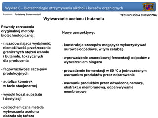 Wykład 6 – Biotechnologie otrzymywania alkoholi i kwasów organicznych
 Przedmiot: Podstawy Biotechnologii                                          Politechnika Gdańska, Inżynieria Biomedyczna
                                                                                  TECHNOLOGIA CHEMICZNA
                                      Wytwarzanie acetonu i butanolu
Powody zarzucenia
oryginalnej metody                             Nowe perspektywy:
biotechnologicznej:

- niezadowalająca wydajność;                   - konstrukcja szczepów mogących wykorzystywać
  niemożliwość przekroczenia                     surowce odpadowe, w tym celulozę
  granicznych stężeń etanolu
  i butanolu, toksycznych                      - wprowadzenie anaerobowej fermentacji odpadów z
  dla producenta                                 wytwarzaniem biogazu

- fagowrażliwość szczepów                      - prowadzenie fermentacji w 60 °C z jednoczesnym
  produkcyjnych                                  usuwaniem produktów przez odparowanie

- autoliza komórek                             - usuwanie produktów przez odwróconą osmozę,
  w fazie stacjonarnej                           ekstrakcje membranową, odparowywanie
                                                 membranowe
- wysoki koszt substratu
  i destylacji

- petrochemiczna metoda
  wytwarzania acetonu
  okazała się tańsza
 