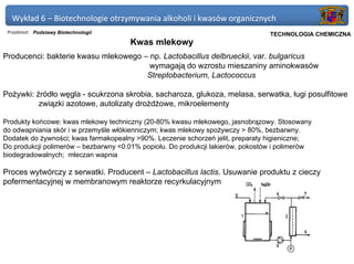 Wykład 6 – Biotechnologie otrzymywania alkoholi i kwasów organicznych
 Przedmiot: Podstawy Biotechnologii                                          Politechnika Gdańska, Inżynieria Biomedyczna
                                                                                  TECHNOLOGIA CHEMICZNA
                                      Kwas mlekowy
Producenci: bakterie kwasu mlekowego – np. Lactobacillus delbrueckii, var. bulgaricus
                                       wymagają do wzrostu mieszaniny aminokwasów
                                      Streptobacterium, Lactococcus

Pożywki: źródło węgla - scukrzona skrobia, sacharoza, glukoza, melasa, serwatka, ługi posulfitowe
          związki azotowe, autolizaty drożdżowe, mikroelementy

Produkty końcowe: kwas mlekowy techniczny (20-80% kwasu mlekowego, jasnobrązowy. Stosowany
do odwapniania skór i w przemyśle włókienniczym; kwas mlekowy spożywczy > 80%, bezbarwny.
Dodatek do żywności; kwas farmakopealny >90%. Leczenie schorzeń jelit, preparaty higieniczne;
Do produkcji polimerów – bezbarwny <0.01% popiołu. Do produkcji lakierów, pokostów i polimerów
biodegradowalnych; mleczan wapnia

Proces wytwórczy z serwatki. Producent – Lactobacillus lactis. Usuwanie produktu z cieczy
pofermentacyjnej w membranowym reaktorze recyrkulacyjnym
 
