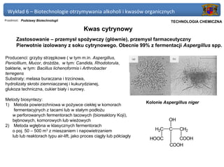 Wykład 6 – Biotechnologie otrzymywania alkoholi i kwasów organicznych
Przedmiot: Podstawy Biotechnologii                                              Politechnika Gdańska, Inżynieria Biomedyczna
                                                                                     TECHNOLOGIA CHEMICZNA

                                           Kwas cytrynowy
       Zastosowanie – przemysł spożywczy (głównie), przemysł farmaceutyczny
       Pierwotnie izolowany z soku cytrynowego. Obecnie 99% z fermentacji Aspergillus spp.

Producenci: grzyby strzępkowe ( w tym m.in. Aspergillus,
Penicillium, Mucor, drożdże, w tym: Candida, Rhodotorula,
bakterie, w tym: Bacillus lichenoformis i Arthrobacter
terregens
Substraty: melasa buraczana i trzcinowa,
hydrolizaty skrobi ziemniaczanej i kukurydzianej,
glukoza techniczna, cukier biały i surowy.

Metody biosyntezy:
                                                                        Kolonie Aspergillus niger
1) Metoda powierzchniowa w pożywce ciekłej w komorach
    fermentacyjnych z tacami lub w stałym podłożu
   w perforowanych fermentorach tacowych (bioreaktory Koji),
   bębnowych, komorowych lub wieżowych                                              OH
2) Metoda wgłębna w klasycznych fermentorach
   o poj. 50 – 500 m3 z mieszaniem i napowietrzaniem                        H2C     C       CH2
   lub lub reaktorach typu air-lift, jako proces ciągły lub półciagły
                                                                         HOOC          COOH
                                                                                    COOH
 