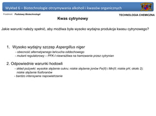 Wykład 6 – Biotechnologie otrzymywania alkoholi i kwasów organicznych
 Przedmiot: Podstawy Biotechnologii                                                    Politechnika Gdańska, Inżynieria Biomedyczna
                                                                                            TECHNOLOGIA CHEMICZNA
                                            Kwas cytrynowy

Jakie warunki należy spełnić, aby możliwa była wysoko wydajna produkcja kwasu cytrynowego?




    1. Wysoko wydajny szczep Aspergillus niger
           - obecność alternatywnego łańcucha oddechowego
           - mutant regulatorowy – PFK-I niewrażliwa na hamowanie przez cytrynian

    2. Odpowiednie warunki hodowli
           - skład pożywki: wysokie stężenie cukru; niskie stężenie jonów Fe(II) i Mn(II; niskie pH, około 2);
             niskie stężenie fosforanów
           - bardzo intensywne napowietrzanie
 