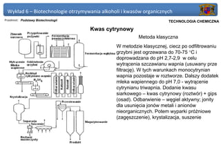 Wykład 6 – Biotechnologie otrzymywania alkoholi i kwasów organicznych
Przedmiot: Podstawy Biotechnologii                               Politechnika Gdańska, Inżynieria Biomedyczna
                                                                      TECHNOLOGIA CHEMICZNA

                                     Kwas cytrynowy
                                                       Metoda klasyczna
                                              W metodzie klasycznej, ciecz po odfiltrowaniu
                                              grzybni jest ogrzewana do 70-75 °C i
                                              doprowadzana do pH 2,7-2,9 w celu
                                              wytrącenia szczawianu wapnia (usuwany prze
                                              filtrację). W tych warunkach monocytrynian
                                              wapnia pozostaje w roztworze. Dalszy dodatek
                                              mleka wapiennego do pH 7,0 - wytrącenie
                                              cytrynianu triwapnia. Dodanie kwasu
                                              siarkowego – kwas cytrynowy (roztwór) + gips
                                              (osad). Odbarwienie – węgiel aktywny; jonity
                                              dla usunięcia jonów metali i anionów
                                              nieorganicznych. Potem wyparki próżniowe
                                              (zagęszczenie), krystalizacja, suszenie
 
