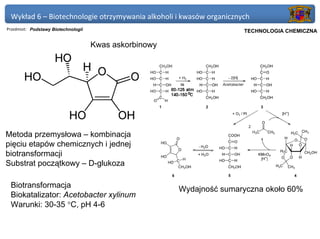 Wykład 6 – Biotechnologie otrzymywania alkoholi i kwasów organicznych
Przedmiot: Podstawy Biotechnologii                                   Politechnika Gdańska, Inżynieria Biomedyczna
                                                                          TECHNOLOGIA CHEMICZNA

                                     Kwas askorbinowy




Metoda przemysłowa – kombinacja
pięciu etapów chemicznych i jednej
biotransformacji
Substrat początkowy – D-glukoza

 Biotransformacja                                       Wydajność sumaryczna około 60%
 Biokatalizator: Acetobacter xylinum
 Warunki: 30-35 °C, pH 4-6
 