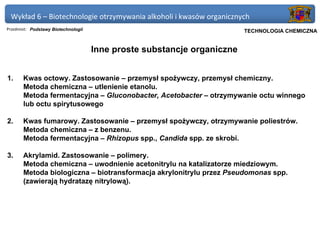 Wykład 6 – Biotechnologie otrzymywania alkoholi i kwasów organicznych
Przedmiot: Podstawy Biotechnologii                                  Politechnika Gdańska, Inżynieria Biomedyczna
                                                                         TECHNOLOGIA CHEMICZNA


                                     Inne proste substancje organiczne


1.     Kwas octowy. Zastosowanie – przemysł spożywczy, przemysł chemiczny.
       Metoda chemiczna – utlenienie etanolu.
       Metoda fermentacyjna – Gluconobacter, Acetobacter – otrzymywanie octu winnego
       lub octu spirytusowego

2.     Kwas fumarowy. Zastosowanie – przemysł spożywczy, otrzymywanie poliestrów.
       Metoda chemiczna – z benzenu.
       Metoda fermentacyjna – Rhizopus spp., Candida spp. ze skrobi.

3.     Akrylamid. Zastosowanie – polimery.
       Metoda chemiczna – uwodnienie acetonitrylu na katalizatorze miedziowym.
       Metoda biologiczna – biotransformacja akrylonitrylu przez Pseudomonas spp.
       (zawierają hydratazę nitrylową).
 