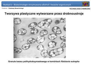 Wykład 6 – Biotechnologie otrzymywania alkoholi i kwasów organicznych
Przedmiot: Podstawy Biotechnologii                               Politechnika Gdańska, Inżynieria Biomedyczna
                                                                      TECHNOLOGIA CHEMICZNA


    Tworzywa plastyczne wytwarzane przez drobnoustroje




         Granule kwasu polihydroksymasłowego w komórkach Ralstonia eutropha
 