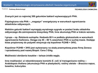 Wykład 6 – Biotechnologie otrzymywania alkoholi i kwasów organicznych
Przedmiot: Podstawy Biotechnologii                                Politechnika Gdańska, Inżynieria Biomedyczna
                                                                       TECHNOLOGIA CHEMICZNA



    Znanych jest co najmniej 300 gatunków bakterii wytwarzających PHA.

    Fizjologiczna rola PHA – „magazyn” energetyczny w warunkach ograniczenia
    składników odżywczych.

    Niektóre gatunki bakterii wymagają wyraźnego sygnału w postaci braku składnika
    odżywczego dla zainicjowania biosyntezy PHA; Inne akumulują PHA w trakcie wzrostu.

    I grupa – np. Ralstonia eutropha. Hodowla 60 h w podłożu glukoza/sole w warunkach
    ograniczenia fosforanu. Osiąga się 45 – 80 % zawartości PHA w suchej masie. Dodając
    kwas propionowy do pożywki otrzymuje się kopolimer P(3HB + 3HV).

    Kopolimer P(3HB + 3HV) jest wytwarzany na skalę przemysłową przez firmę Zeneca
    i sprzedawany pod nazwą Biopol. Cena 3 $/kg.

    Możliwości obniżenia kosztów – tańsze źródła węgla.

    Inne możliwości: a/ rekombinowane komórki E. coli; b/ transgeniczne rośliny –
    Arabidopsis thaliana (akumulacja PHA w plastydach); rośliny oleiste – Brassica napus,
    bawełna, kukurydza.
 