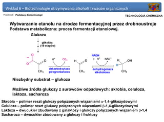 Wykład 6 – Biotechnologie otrzymywania alkoholi i kwasów organicznych
 Przedmiot: Podstawy Biotechnologii                               Politechnika Gdańska, Inżynieria Biomedyczna
                                                                       TECHNOLOGIA CHEMICZNA


      Wytwarzanie etanolu na drodze fermentacyjnej przez drobnoustroje
      Podstawa metaboliczna: proces fermentacji etanolowej.




        Niezbędny substrat – glukoza

        Możliwe źródła glukozy z surowców odpadowych: skrobia, celuloza,
        laktoza, sacharoza
Skrobia – polimer reszt glukozy połączonych wiązaniami α-1,4-glikozydowymi
Celuloza – polimer reszt glukozy połączonych wiązaniami β-1,4-glikozydowymi
Laktoza – dwucukier zbudowany z galaktozy i glukozy połączonych wiązaniem β-1,4
Sacharoza – dwucukier zbudowany z glukozy i fruktozy
 