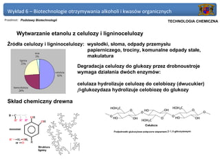 Wykład 6 – Biotechnologie otrzymywania alkoholi i kwasów organicznych
Przedmiot: Podstawy Biotechnologii                                      Politechnika Gdańska, Inżynieria Biomedyczna
                                                                             TECHNOLOGIA CHEMICZNA


       Wytwarzanie etanolu z celulozy i ligninocelulozy
 Źródła celulozy i ligninocelulozy: wysłodki, słoma, odpady przemysłu
                                    papierniczego, trociny, komunalne odpady stałe,
                                    makulatura

                                     Degradacja celulozy do glukozy przez drobnoustroje
                                     wymaga działania dwóch enzymów:

                                     celulaza hydrolizuje celulozę do celobiozy (dwucukier)
                                     β-glukozydaza hydrolizuje celobiozę do glukozy

 Skład chemiczny drewna
 