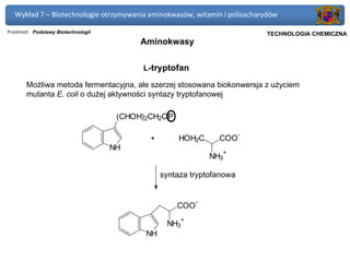 Wykład 7 – Biotechnologie otrzymywania aminokwasów, witamin i polisacharydów

Przedmiot: Podstawy Biotechnologii                                          Politechnika Gdańska, Inżynieria Biomedyczna
                                                                                 TECHNOLOGIA CHEMICZNA
                                           Aminokwasy


                                           L-tryptofan

       Możliwa metoda fermentacyjna, ale szerzej stosowana biokonwersja z użyciem
       mutanta E. coli o dużej aktywności syntazy tryptofanowej

                                      (CHOH)2CH2OPO
                                                                        -
                                             +        HOH2C       COO
                                     NH
                                                                  +
                                                                NH3

                                                 syntaza tryptofanowa


                                                            -
                                                      COO
                                                      +
                                                  NH3
                                            NH
 