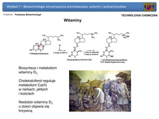 Wykład 7 – Biotechnologie otrzymywania aminokwasów, witamin i polisacharydów

Przedmiot: Podstawy Biotechnologii                                      Politechnika Gdańska, Inżynieria Biomedyczna
                                                                             TECHNOLOGIA CHEMICZNA
                                        Witaminy




             Biosynteza i metabolizm
             witaminy D3

             Cholekalciferol reguluje
             metabolizm Ca(II)
             w nerkach, jelitach
             i kościach

             Niedobór witaminy D3
             u dzieci objawia się
             krzywicą
 