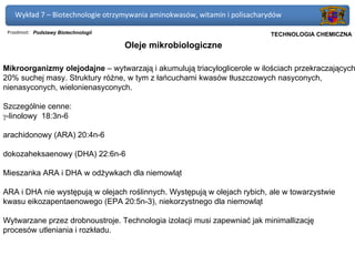 Wykład 7 – Biotechnologie otrzymywania aminokwasów, witamin i polisacharydów

 Przedmiot: Podstawy Biotechnologii                                      Politechnika Gdańska, Inżynieria Biomedyczna
                                                                              TECHNOLOGIA CHEMICZNA
                                      Oleje mikrobiologiczne

Mikroorganizmy olejodajne – wytwarzają i akumulują triacyloglicerole w ilościach przekraczających
20% suchej masy. Struktury różne, w tym z łańcuchami kwasów tłuszczowych nasyconych,
nienasyconych, wielonienasyconych.

Szczególnie cenne:
γ-linolowy 18:3n-6

arachidonowy (ARA) 20:4n-6

dokozaheksaenowy (DHA) 22:6n-6

Mieszanka ARA i DHA w odżywkach dla niemowląt

ARA i DHA nie występują w olejach roślinnych. Występują w olejach rybich, ale w towarzystwie
kwasu eikozapentaenowego (EPA 20:5n-3), niekorzystnego dla niemowląt

Wytwarzane przez drobnoustroje. Technologia izolacji musi zapewniać jak minimallizację
procesów utleniania i rozkładu.
 