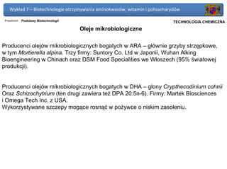 Wykład 7 – Biotechnologie otrzymywania aminokwasów, witamin i polisacharydów

 Przedmiot: Podstawy Biotechnologii                                      Politechnika Gdańska, Inżynieria Biomedyczna
                                                                              TECHNOLOGIA CHEMICZNA
                                      Oleje mikrobiologiczne


Producenci olejów mikrobiologicznych bogatych w ARA – głównie grzyby strzępkowe,
w tym Mortierella alpina. Trzy firmy: Suntory Co. Ltd w Japonii, Wuhan Alking
Bioengineering w Chinach oraz DSM Food Specialities we Włoszech (95% światowej
produkcji).


Producenci olejów mikrobiologicznych bogatych w DHA – glony Crypthecodinium cohnii
Oraz Schizochytrium (ten drugi zawiera też DPA 20:5n-6). Firmy: Martek Biosciences
i Omega Tech Inc. z USA.
Wykorzystywane szczepy mogące rosnąć w pożywce o niskim zasoleniu.
 