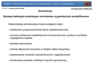 Wykład 7 – Biotechnologie otrzymywania aminokwasów, witamin i polisacharydów

Przedmiot: Podstawy Biotechnologii                                      Politechnika Gdańska, Inżynieria Biomedyczna
                                                                             TECHNOLOGIA CHEMICZNA
                                        Aminokwasy

 Szczepy bakteryjne produkujące aminokwasy są genetycznie zmodyfikowane


          Nadprodukcję aminokwasów można osiągnąć dzięki:

          - zwiększeniu przepuszczalności błony cytoplazmatycznej

          - zmianom preferencji metabolicznych (zmiana kierunku syntezy w punktach
            rozgałęzienia szlaków

          - dodatek prekursorów

          - zmianę aktywności enzymów w obrębie szlaku biosyntezy

          - zastosowanie mutantów auksotroficznych i regulatorowych

          - konstrukcję szczepów metodami inżynierii genetycznej
 