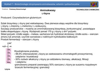 Wykład 7 – Biotechnologie otrzymywania aminokwasów, witamin i polisacharydów

 Przedmiot: Podstawy Biotechnologii                                       Politechnika Gdańska, Inżynieria Biomedyczna
                                           Aminokwasy                          TECHNOLOGIA CHEMICZNA

                                            L-lizyna

Producent: Corynebacterium glutamicum

Szlak biosyntezy L-lizyny jest wieloetapowy. Dwa pierwsze etapy wspólne dla biosyntezy
L-lizyny, L-treoniny, L-metioniny i L-izoleucyny.
Szczepy producenckie – mutanty ze zminimalizowaną biosyntezą „konkurencyjną”, posiadające
białko eksportujące L-lizynę. Wydajność ponad 170 g L-lizyny z dm3 pożywki.
Skład pożywki: źródło węgla – melasa, sacharoza lub hydrolizat skrobiowy; źródło azotu – siarczan
amonu lub amoniak; czynniki wzrostowe z roślinnych hydrolizatów białkowych
Produkt fermentacji – siarczan L-lizyny




                  Wyodrębnianie produktu:
                  - 98,5% chlorowodorek L-lizyny po zastosowaniu chromatografii jonowymiennej,
                    zatężenia i krystalizacji
                  - 50% roztwór alkaliczny L-lizyny po oddzieleniu biomasy, alkalizacji, filtracji
                    i zatężeniu
                  -granulowany preparat zawierający 50% siarczanu L-lizyny po suszeniu rozpyłowym
                   brzeczki fermentacyjnej i granulacji
 