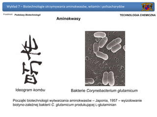 Wykład 7 – Biotechnologie otrzymywania aminokwasów, witamin i polisacharydów

Przedmiot: Podstawy Biotechnologii                                      Politechnika Gdańska, Inżynieria Biomedyczna
                                                                             TECHNOLOGIA CHEMICZNA
                                     Aminokwasy




           Ideogram kombu                   Bakterie Corynebacterium glutamicum

        Początki biotechnologii wytwarzania aminokwasów – Japonia, 1957 – wyizolowanie
        biotyno-zależnej bakterii C. glutamicum produkującej L-glutaminian
 