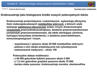 Wykład 8 – Biotechnologie otrzymywania antybiotyków i statyn
Przedmiot: Podstawy Biotechnologii                                Politechnika Gdańska, Inżynieria Biomedyczna
                                                                       TECHNOLOGIA CHEMICZNA


Drobnoustroje jako biologiczne źródło nowych potencjalnych leków

      Drobnoustroje prokariotyczne i eukariotyczne wytwarzają olbrzymią
      ilość małocząsteczkowych metabolitów wtórnych, z których wiele
      wykazuje selektywną toksyczność wobec innych drobnoustrojów
      (antybiotyki przeciwdrobnoustrojowe), działanie przeciwnowotworowe
      (antybiotyki przeciwnowotworowe), ale także obniżające ciśnienie,
      hamujące biosyntezę cholesterolu, o działaniu przeciwbólowym,
      immunosupresyjnym i innym.

                - wyizolowano i opisano około 20 000 metabolitów wtórnych;
                - połowa z nich działa antybiotycznie lub cytostatycznie
                - zastosowanie medyczne – około 150

                Potencjalne dalsze możliwości:
                - z 40 000 gatunków bakterii poznano około 5 000
                - z 1,5 mln gatunków grzybów poznano około 70 000
                - bardzo słabo poznane: drobnoustroje morskie, ekstremofilne
 