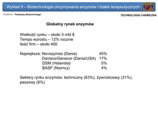 Wykład 9 – Biotechnologie otrzymywania enzymów i białek terapeutycznych
Przedmiot: Podstawy Biotechnologii                              Politechnika Gdańska, Inżynieria Biomedyczna
                                                                     TECHNOLOGIA CHEMICZNA


                                     Globalny rynek enzymów

               Wielkość rynku – około 3 mld $
               Tempo wzrostu – 12% rocznie
               Ilość firm – około 400

               Największe: Novozymes (Dania)           45%
                           Danisco/Genecor (Dania/USA) 17%
                           DSM (Holandia)               5%
                           BASF (Niemcy)                4%

               Sektory rynku enzymów: techniczny (63%), żywnościowy (31%),
               paszowy (6%)
 