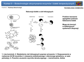 Wykład 9 – Biotechnologie otrzymywania enzymów i białek terapeutycznych
Przedmiot: Podstawy Biotechnologii                                          Politechnika Gdańska, Inżynieria Biomedyczna
                                                                                 TECHNOLOGIA CHEMICZNA

                                     Naturacja białek z ciał inkluzyjnych


                                                                              Problem tworzenia
                                                                              agregatów podczas
                                                                              fałdowania białek

                                                                              Mogą się tworzyć
                                                                              w bakteryjnych
                                                                              systemach ekspresji




1. Liza komórek; 2. Wydzielenie ciał inkluzyjnych poprzez wirowanie; 3. Rozpuszczenie w
roztworze 6-8 M mocznika (+ mieszania zredukowanego i utlenionego glutationu, w razie
potrzeby); 4. Powolne usuwanie czynnika denaturującego – rozcieńczanie, dializa
 