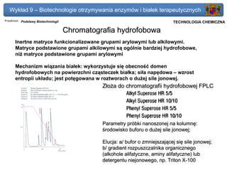 Wykład 9 – Biotechnologie otrzymywania enzymów i białek terapeutycznych
Przedmiot: Podstawy Biotechnologii                                          Politechnika Gdańska, Inżynieria Biomedyczna
                                                                                 TECHNOLOGIA CHEMICZNA

                                     Chromatografia hydrofobowa
      Inertne matryce funkcionalizowane grupami arylowymi lub alkilowymi.
      Matryce podstawione grupami alkilowymi są ogólnie bardziej hydrofobowe,
      niż matryce podstawione grupami arylowymi

      Mechanizm wiązania białek: wykorzystuje się obecność domen
      hydrofobowych na powierzchni cząsteczek białka; siła napędowa – wzrost
      entropii układu; jest potęgowana w roztworach o dużej sile jonowej.
                                               Złoża do chromatografii hydrofobowej FPLC




                                               Parametry próbki nanoszonej na kolumnę:
                                               środowisko buforu o dużej sile jonowej;

                                               Elucja: a/ bufor o zmniejszającej się sile jonowej;
                                               b/ gradient rozpuszczalnika organicznego
                                               (alkohole alifatyczne, aminy alifatyczne) lub
                                               detergentu niejonowego, np. Triton X-100
 