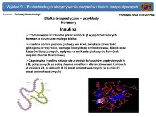 Wykład 9 – Biotechnologie otrzymywania enzymów i białek terapeutycznych
Przedmiot: Podstawy Biotechnologii                                          Politechnika Gdańska, Inżynieria Biomedyczna
                                                                                 TECHNOLOGIA CHEMICZNA
                                     Białka terapeutyczne – przykłady
                                               Hormony

                                              Insulina
                     Produkowana w trzustce przez komórki β wysp trzustkowych
                    hormon o strukturze małego białka
                      Insulina obniża poziom glukozy we krwi, zwiększa zawartość
                    glikogenu w wątrobie, wzmaga biosyntezę aminokwasów, białek oraz
                    kwasów tłuszczowych, wpływa na wnikanie glukozy do komórek
                    mięśni i tkanki tłuszczowej
                      Cząsteczka insuliny składa się z dwóch łańcuchów peptydowych A
                    i B, połączonych ze sobą dwoma mostkami disiarczkowymi. Łańcuch
                    A zawiera 21, a łańcuch B 30 reszt aminokwasowych (w sumie 51
                    reszt aminokwasowych)
 