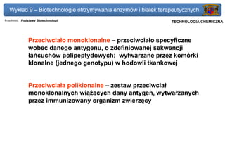 Wykład 9 – Biotechnologie otrzymywania enzymów i białek terapeutycznych
Przedmiot: Podstawy Biotechnologii                          Politechnika Gdańska, Inżynieria Biomedyczna
                                                                 TECHNOLOGIA CHEMICZNA




               Przeciwciało monoklonalne – przeciwciało specyficzne
               wobec danego antygenu, o zdefiniowanej sekwencji
               łańcuchów polipeptydowych; wytwarzane przez komórki
               klonalne (jednego genotypu) w hodowli tkankowej


               Przeciwciała poliklonalne – zestaw przeciwciał
               monoklonalnych wiążących dany antygen, wytwarzanych
               przez immunizowany organizm zwierzęcy
 