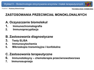 Wykład 9 – Biotechnologie otrzymywania enzymów i białek terapeutycznych
Przedmiot: Podstawy Biotechnologii                          Politechnika Gdańska, Inżynieria Biomedyczna
                                                                 TECHNOLOGIA CHEMICZNA


     ZASTOSOWANIA PRZECIWCIAŁ MONOKLONALNYCH

     A. Oczyszczanie biomolekuł
     1. Immunochromatografia
     2.         Immunoprecypitacja

     B. Zastosowania diagnostyczne
     3. Testy ELISA
     4.        Immunocytochemia
     5.        Mikroskopia transmisyjna i konfokalna

     C. Zastosowania terapeutyczne
     6. Immunotoksyny – chemoterapia przeciwnowotworowa
     7.       Immunosupresja
 