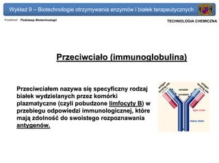 Wykład 9 – Biotechnologie otrzymywania enzymów i białek terapeutycznych
Przedmiot: Podstawy Biotechnologii                          Politechnika Gdańska, Inżynieria Biomedyczna
                                                                 TECHNOLOGIA CHEMICZNA




                                 Przeciwciało (immunoglobulina)


       Przeciwciałem nazywa się specyficzny rodzaj
       białek wydzielanych przez komórki
       plazmatyczne (czyli pobudzone limfocyty B) w
       przebiegu odpowiedzi immunologicznej, które
       mają zdolność do swoistego rozpoznawania
       antygenów.
 
