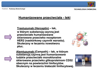Przedmiot: Podstawy Biotechnologii                           Politechnika Gdańska, Inżynieria Biomedyczna
                                                                   TECHNOLOGIA CHEMICZNA

   Wykład 9 – Biotechnologie otrzymywania enzymów i białek terapeutycznych
                        Humanizowane przeciwciała - leki


                      Trastuzumab (Herceptin) – lek,
                      w którym substancją czynną jest
                      przeciwciało humanizowane
                      skierowane przeciwko receptorom
                      HER2 (naskórkowy czynnik wzrostu).
                      Skuteczny w leczeniu nowotworu
                      płuc.
                    Alemtuzumab (Campath) – lek, w którym
                    substancją czynną jest humanizowane
                    ludzkie przeciwciało monoklonalne
                    skierowane przeciwko glikoproteinom CD52
                    obecnym na powierzchni limfocytów.
                    Skuteczny w leczeniu białaczki limfocytowej.
 
