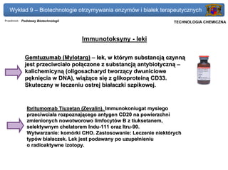 Wykład 9 – Biotechnologie otrzymywania enzymów i białek terapeutycznych
Przedmiot: Podstawy Biotechnologii                                Politechnika Gdańska, Inżynieria Biomedyczna
                                                                       TECHNOLOGIA CHEMICZNA



                                     Immunotoksyny - leki

            Gemtuzumab (Mylotarg) – lek, w którym substancją czynną
            jest przeciwciało połączone z substancją antybiotyczną –
            kalichemicyną (oligosacharyd tworzący dwuniciowe
            pęknięcia w DNA), wiążące się z glikoproteiną CD33.
            Skuteczny w leczeniu ostrej białaczki szpikowej.



             Ibritumomab Tiuxetan (Zevalin). Immunokoniugat mysiego
             przeciwciała rozpoznającego antygen CD20 na powierzchni
             zmienionych nowotworowo limfocytów B z tiuksetanem,
             selektywnym chelatorem Indu-111 oraz Itru-90.
             Wytwarzanie: komórki CHO. Zastosowanie: Leczenie niektórych
             typów białaczek. Lek jest podawany po uzupełnieniu
             o radioaktywne izotopy.
 