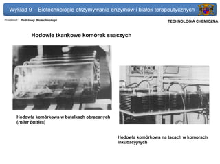 Wykład 9 – Biotechnologie otrzymywania enzymów i białek terapeutycznych
Przedmiot: Podstawy Biotechnologii                                 Politechnika Gdańska, Inżynieria Biomedyczna
                                                                        TECHNOLOGIA CHEMICZNA


                 Hodowle tkankowe komórek ssaczych




       Hodowla komórkowa w butelkach obracanych
       (roller bottles)


                                                  Hodowla komórkowa na tacach w komorach
                                                  inkubacyjnych
 