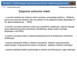 Wykład 9 – Biotechnologie otrzymywania enzymów i białek terapeutycznych
Przedmiot: Podstawy Biotechnologii                               Politechnika Gdańska, Inżynieria Biomedyczna
                                                                      TECHNOLOGIA CHEMICZNA


                               Zatężanie roztworów białek

     - w wyniku dodania do roztworu ziaren suchego, porowatego polimeru.    Wielkość
     porów musi być tak dobrana, aby nie wnikały w nie cząsteczki białek (Sephadex G-
     25, glikol polietylenowy - PEG);

     -w wyniku usunięcia nadmiaru wody oraz niewielkich cząsteczek poprzez dyfuzję
     przez półprzepuszczalną membranę (ultrafiltracja, dializa wobec suchego
     Sephadex-u lub PEG);

     -w wyniku usunięcia wody w niskiej temperaturze pod zmniejszonym ciśnieniem
     (liofilizacja);

     - poprzez wytrącenie białka z roztworu (wysalanie, dodanie rozpuszczalnika
     organicznego i rozpuszczenie osadu w mniejszej objętości roztworu wodnego)

     - poprzez oddzielne białka wytraconego w postaci ciał inkluzyjnych i jego naturację
 