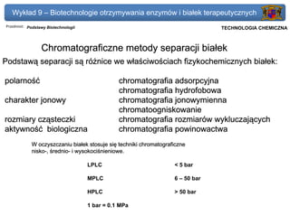 Wykład 9 – Biotechnologie otrzymywania enzymów i białek terapeutycznych
Przedmiot: Podstawy Biotechnologii                                              Politechnika Gdańska, Inżynieria Biomedyczna
                                                                                     TECHNOLOGIA CHEMICZNA



                 Chromatograficzne metody separacji białek
Podstawą separacji są różnice we właściwościach fizykochemicznych białek:

polarność                                       chromatografia adsorpcyjna
                                                chromatografia hydrofobowa
charakter jonowy                                chromatografia jonowymienna
                                                chromatoogniskowanie
rozmiary cząsteczki                             chromatografia rozmiarów wykluczających
aktywność biologiczna                           chromatografia powinowactwa
            W oczyszczaniu białek stosuje się techniki chromatograficzne
            nisko-, średnio- i wysokociśnieniowe.

                                     LPLC                          < 5 bar

                                     MPLC                          6 – 50 bar

                                     HPLC                          > 50 bar

                                     1 bar = 0.1 MPa
 