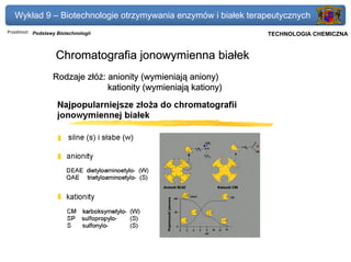 Wykład 9 – Biotechnologie otrzymywania enzymów i białek terapeutycznych
Przedmiot: Podstawy Biotechnologii                               Politechnika Gdańska, Inżynieria Biomedyczna
                                                                      TECHNOLOGIA CHEMICZNA


                   Chromatografia jonowymienna białek
                  Rodzaje złóż: anionity (wymieniają aniony)
                                kationity (wymieniają kationy)
 