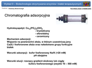 Wykład 9 – Biotechnologie otrzymywania enzymów i białek terapeutycznych
Przedmiot: Podstawy Biotechnologii                          Politechnika Gdańska, Inżynieria Biomedyczna
                                                                 TECHNOLOGIA CHEMICZNA



    Chromatografia adsorpcyjna


       Hydroksyapatyt: Ca10(PO4)6(OH)2
                                  - krystaliczny
                                  - sferoidalny
                                  - ceramiczny
       Mechanizm adsorpcji:
       Wiązanie na powierzchni złoża, w którym uczestniczą jony
       Ca(II) i fosforanowe złoża oraz naładowane grupy funkcyjne
       białek

       Warunki adsorpcji: bufor fosforanowy Na/K (<20 mM)
                              pH obojętne

       Warunki elucji: rosnący gradient skokowy lub ciągły
                           buforu fosforanowego (zwykle 10 – 500 mM)
 