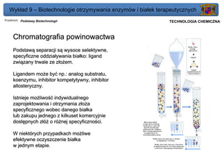 Wykład 9 – Biotechnologie otrzymywania enzymów i białek terapeutycznych
Przedmiot: Podstawy Biotechnologii                          Politechnika Gdańska, Inżynieria Biomedyczna
                                                                 TECHNOLOGIA CHEMICZNA



     Chromatografia powinowactwa
     Podstawą separacji są wysoce selektywne,
     specyficzne oddziaływania białko: ligand
     związany trwale ze złożem.

     Ligandem może być np.: analog substratu,
     koenzymu, inhibitor kompetytywny, inhibitor
     allosteryczny.

     Istnieje możliwość indywidualnego
     zaprojektowania i otrzymania złoża
     specyficznego wobec danego białka
     lub zakupu jednego z kilkuset komercyjnie
     dostępnych złóż o różnej specyficzności.

     W niektórych przypadkach możliwe
     efektywne oczyszczenie białka
     w jednym etapie.
 