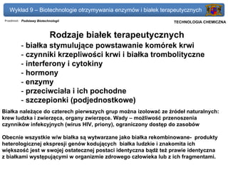 Wykład 9 – Biotechnologie otrzymywania enzymów i białek terapeutycznych
 Przedmiot: Podstawy Biotechnologii                          Politechnika Gdańska, Inżynieria Biomedyczna
                                                                  TECHNOLOGIA CHEMICZNA


                             Rodzaje białek terapeutycznych
           - białka stymulujące powstawanie komórek krwi
           - czynniki krzepliwości krwi i białka trombolityczne
           - interferony i cytokiny
           - hormony
           - enzymy
           - przeciwciała i ich pochodne
           - szczepionki (podjednostkowe)
Białka należące do czterech pierwszych grup można izolować ze źródeł naturalnych:
krew ludzka i zwierzęca, organy zwierzęce. Wady – możliwość przenoszenia
czynników infekcyjnych (wirus HIV, priony), ograniczony dostęp do zasobów

Obecnie wszystkie w/w białka są wytwarzane jako białka rekombinowane- produkty
heterologicznej ekspresji genów kodujących białka ludzkie i znakomita ich
większość jest w swojej ostatecznej postaci identyczna bądź też prawie identyczna
z białkami występującymi w organizmie zdrowego człowieka lub z ich fragmentami.
 