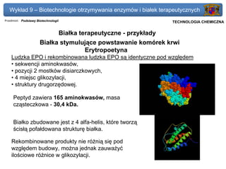 Wykład 9 – Biotechnologie otrzymywania enzymów i białek terapeutycznych
Przedmiot: Podstawy Biotechnologii                                      Politechnika Gdańska, Inżynieria Biomedyczna
                                                                             TECHNOLOGIA CHEMICZNA


                                     Białka terapeutyczne - przykłady
                      Białka stymulujące powstawanie komórek krwi
                                    Erytropoetyna
    Ludzka EPO i rekombinowana ludzka EPO są identyczne pod względem
    • sekwencji aminokwasów,
    • pozycji 2 mostków disiarczkowych,
    • 4 miejsc glikozylacji,
    • struktury drugorzędowej.

     Peptyd zawiera 165 aminokwasów, masa
     cząsteczkowa - 30,4 kDa.


     Białko zbudowane jest z 4 alfa-helis, które tworzą
     ścisłą pofałdowana strukturę białka.

    Rekombinowane produkty nie różnią się pod
    względem budowy, można jednak zauważyć
    ilościowe różnice w glikozylacji.
 