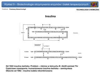 Wykład 9 – Biotechnologie otrzymywania enzymów i białek terapeutycznych
Przedmiot: Podstawy Biotechnologii                                        Politechnika Gdańska, Inżynieria Biomedyczna
                                                                               TECHNOLOGIA CHEMICZNA



                                             Insulina




     Od 1922 insulina świńska. Problem – różnica w łańcuchu B: Ala30 zamiast Thr
     Częściowe rozwiązanie: humanizowana insulina świńska – semisynteza
     Obecnie od 1982 - insulina ludzka rekombinowana
 