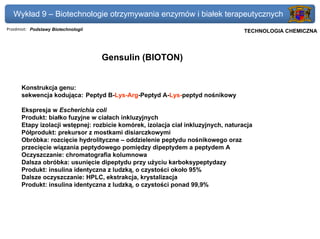 Wykład 9 – Biotechnologie otrzymywania enzymów i białek terapeutycznych
Przedmiot: Podstawy Biotechnologii                                             Politechnika Gdańska, Inżynieria Biomedyczna
                                                                                    TECHNOLOGIA CHEMICZNA




                                     Gensulin (BIOTON)


      Konstrukcja genu:
      sekwencja kodująca: Peptyd B-Lys-Arg-Peptyd A-Lys-peptyd nośnikowy

      Ekspresja w Escherichia coli
      Produkt: białko fuzyjne w ciałach inkluzyjnych
      Etapy izolacji wstępnej: rozbicie komórek, izolacja ciał inkluzyjnych, naturacja
      Półprodukt: prekursor z mostkami disiarczkowymi
      Obróbka: rozcięcie hydrolityczne – oddzielenie peptydu nośnikowego oraz
      przecięcie wiązania peptydowego pomiędzy dipeptydem a peptydem A
      Oczyszczanie: chromatografia kolumnowa
      Dalsza obróbka: usunięcie dipeptydu przy użyciu karboksypeptydazy
      Produkt: insulina identyczna z ludzką, o czystości około 95%
      Dalsze oczyszczanie: HPLC, ekstrakcja, krystalizacja
      Produkt: insulina identyczna z ludzką, o czystości ponad 99,9%
 