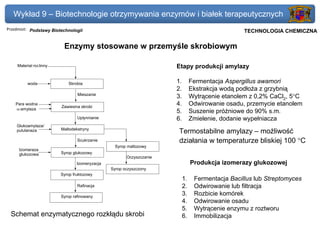 Wykład 9 – Biotechnologie otrzymywania enzymów i białek terapeutycznych
Przedmiot: Podstawy Biotechnologii                                                            Politechnika Gdańska, Inżynieria Biomedyczna
                                                                                                   TECHNOLOGIA CHEMICZNA

                          Enzymy stosowane w przemyśle skrobiowym

    Materiał roś linny                                                Etapy produkcji amylazy

          woda              Skrobia                                   1.        Fermentacja Aspergillus awamori
                                                                      2.        Ekstrakcja wodą podłoża z grzybnią
                                 Mieszanie
                                                                      3.        Wytrącenie etanolem z 0,2% CaCl2, 5°C
    Para wodna
                         Zawiesina skrobi
                                                                      4.        Odwirowanie osadu, przemycie etanolem
    α-amylaza
                                                                      5.        Suszenie próżniowe do 90% s.m.
                                 Upłynnianie                          6.        Zmielenie, dodanie wypełniacza
    Glukoamylaza/
                         Maltodekstryny
    pululanaza                                                         Termostabilne amylazy – możliwość
                                 Scukrzanie                            działania w temperaturze bliskiej 100 °C
                                                 Syrop maltozowy
     Izomeraza
     glukozowa           Syrop glukozowy
                                                       Oczyszczanie
                                 Izomeryzacja                                   Produkcja izomerazy glukozowej
                                                Syrop oczyszczony
                         Syrop fruktozowy
                                                                           1.    Fermentacja Bacillus lub Streptomyces
                                 Rafinacja                                 2.    Odwirowanie lub filtracja
                         Syrop rafinowany
                                                                           3.    Rozbicie komórek
                                                                           4.    Odwirowanie osadu
                                                                           5.    Wytrącenie enzymu z roztworu
 Schemat enzymatycznego rozkłądu skrobi                                    6.    Immobilizacja
 
