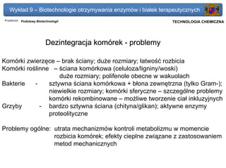 Wykład 9 – Biotechnologie otrzymywania enzymów i białek terapeutycznych
Przedmiot: Podstawy Biotechnologii                          Politechnika Gdańska, Inżynieria Biomedyczna
                                                                 TECHNOLOGIA CHEMICZNA




                         Dezintegracja komórek - problemy

Komórki zwierzęce – brak ściany; duże rozmiary; łatwość rozbicia
Komórki roślinne – ściana komórkowa (celuloza/ligniny/woski)
                    duże rozmiary; polifenole obecne w wakuolach
Bakterie   -    sztywna ściana komórkowa + błona zewnętrzna (tylko Gram-);
                niewielkie rozmiary; komórki sferyczne – szczególne problemy
                komórki rekombinowane – możliwe tworzenie ciał inkluzyjnych
Grzyby       - bardzo sztywna ściana (chityna/glikan); aktywne enzymy
                proteolityczne

Problemy ogólne: utrata mechanizmów kontroli metabolizmu w momencie
                 rozbicia komórek; efekty cieplne związane z zastosowaniem
                 metod mechanicznych
 