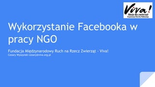 Wykorzystanie Facebooka w
pracy NGO
Fundacja Międzynarodowy Ruch na Rzecz Zwierząt - Viva!
Cezary Wyszynski cezary@viva.org.pl
 