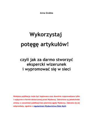 Anna Grabka




                  Wykorzystaj
        potęgę artykułów!

       czyli jak za darmo stworzyć
           ekspercki wizerunek
        i wypromować się w sieci




Niniejsza publikacja może być kopiowana oraz dowolnie rozprowadzana tylko
i wyłącznie w formie dostarczonej przez Wydawcę. Zabronione są jakiekolwiek
zmiany w zawartości publikacji bez pisemnej zgody Wydawcy. Zabrania się jej
odsprzedaży, zgodnie z regulaminem Wydawnictwa Złote Myśli.
 