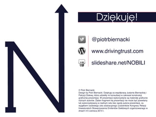 @piotrbiernacki
www.drivingtrust.com
slideshare.net/NOBILI
Dziękuję!
© Piotr Biernacki!
Design by Piotr Biernacki. Dziękuję za współpracę Justynie Biernackiej i
Patrycji Dołowy, które udzieliły mi konsultacji w zakresie konstrukcji
graﬁcznej prezentacji. W prezentacji wykorzystane są materiały graﬁczne
różnych autorów. Żaden fragment tej prezentacji nie może być powielany
lub wykorzystywany w żadnym celu bez zgody autora prezentacji, za
wyjątkiem osobistego celu edukacyjnego uczestników Kongresu Relacji
Inwestorskich Stowarzyszenia Emitentów Giełdowych organizowanego w
dniach 4-5 czerwca 2014 r.
 