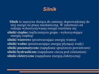 Silnik Silnik  to maszyna służąca do zamiany doprowadzanej do niej energii na pracę mechaniczną. W zależności od rodzaju wykorzystywanej energii rozróżnia się: silniki cieplne  (najliczniejsza grupa - wykorzystujące energię cieplną) silniki wiatrowe  (przetwarzające energię wiatru) silniki   wodne  (przetwarzające energię płynącej wody) silniki   pneumatyczne  (napędzane sprężonym powietrzem) silniki   hydrauliczne  (napędzane cieczą pod ciśnieniem) silniki   elektryczne  (napędzane energią elektryczną) 