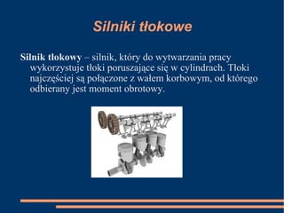 Silniki tłokowe Silnik tłokowy  – silnik, który do wytwarzania pracy wykorzystuje tłoki poruszające się w cylindrach. Tłoki najczęściej są połączone z wałem korbowym, od którego odbierany jest moment obrotowy. 