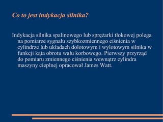 Co to jest indykacja silnika? Indykacja silnika spalinowego lub sprężarki tłokowej polega na pomiarze sygnału szybkozmiennego ciśnienia w cylindrze lub układach dolotowym i wylotowym silnika w funkcji kąta obrotu wału korbowego. Pierwszy przyrząd do pomiaru zmiennego ciśnienia wewnątrz cylindra maszyny cieplnej opracował James Watt. 
