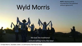 Wyld Morris
We love the traditional
… and are willing to try the new!
NOTE: Meeting will be
recorded (but not published
without agreement)
© Wyld Morris. Available under a CC-BY licence: feel free to reuse
 