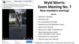 Wyld Morris:
Zoom Meeting No. 7
New members evening!
Agenda
• Welcome / apologies
• Brief Zoom tips
• Our new potential members
• Welcome from the Wyld Morris squire
• About morris dancing
• Who put the ‘Wyld’ in Wyld Morris?
• Morris dancing: basic moves
(clear some space in your room!)
• Perspectives of a new dancer
• Why we enjoy morris dancing
© Wyld Morris. Available under a CC-BY licence: feel free to reuse
Zoom mtg no. 7, 6 May 2020
 