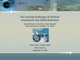 The Looming Challenges of Aviation 
Greenhouse Gas (GHG) Reduction 
Jawad Rachami, Liming Zhou, Royce Bassarab 
Wyle Laboratories, Arlington, VA, 22202 
AIAA ATIO / ANERS 2009 
Hilton Head, SC 
September 20, 2009 
 